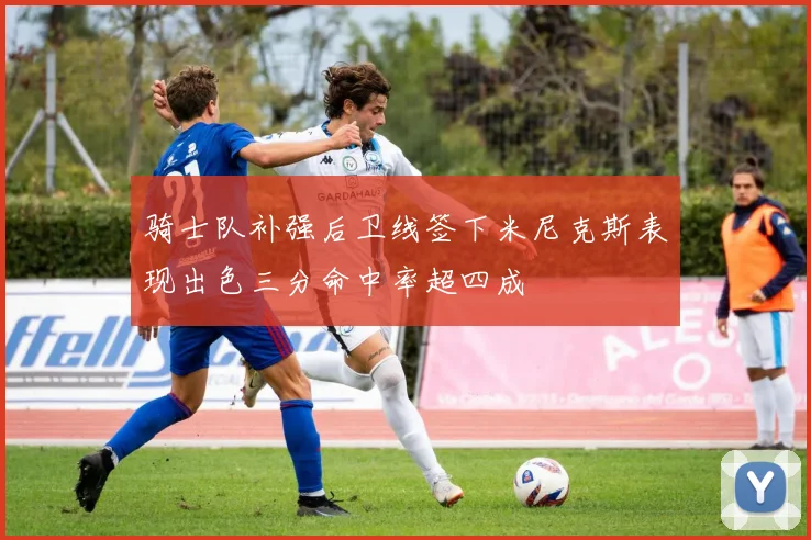 骑士队补强后卫线签下米尼克斯表现出色三分命中率超四成