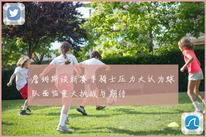 詹姆斯谈新赛季骑士压力大认为球队面临重大挑战与期待