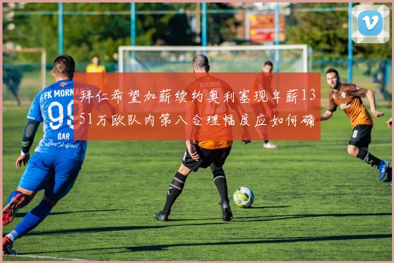 拜仁希望加薪续约奥利塞现年薪1351万欧队内第八合理幅度应如何确定