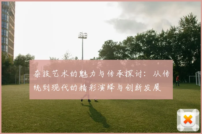 杂技艺术的魅力与传承探讨：从传统到现代的精彩演绎与创新发展