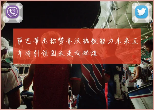 萨巴蒂尼称赞齐沃执教能力未来五年将引领国米走向辉煌