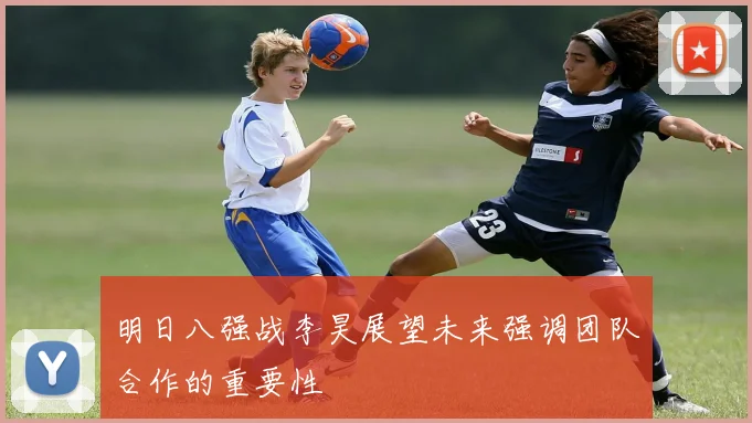 明日八强战李昊展望未来强调团队合作的重要性