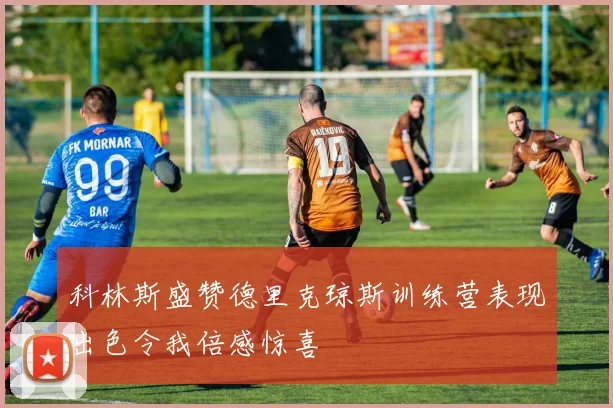 科林斯盛赞德里克琼斯训练营表现出色令我倍感惊喜