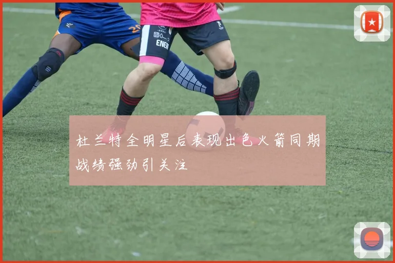 杜兰特全明星后表现出色火箭同期战绩强劲引关注