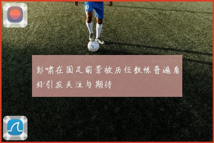 彭啸在国足前景被历任教练普遍看好引发关注与期待