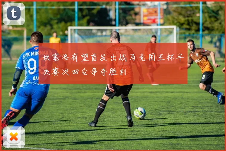 坎塞洛有望首发出战马竞国王杯半决赛次回合争夺胜利