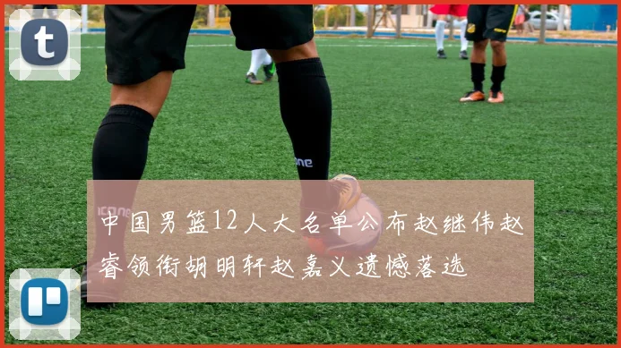 中国男篮12人大名单公布赵继伟赵睿领衔胡明轩赵嘉义遗憾落选