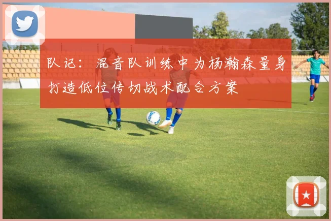 队记：混音队训练中为杨瀚森量身打造低位传切战术配合方案
