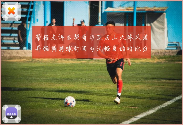 蒂格点评东契奇与亚历山大球风差异强调持球时间与流畅度的对比分析