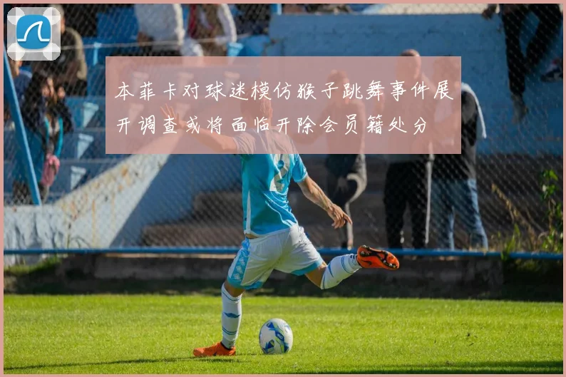 本菲卡对球迷模仿猴子跳舞事件展开调查或将面临开除会员籍处分