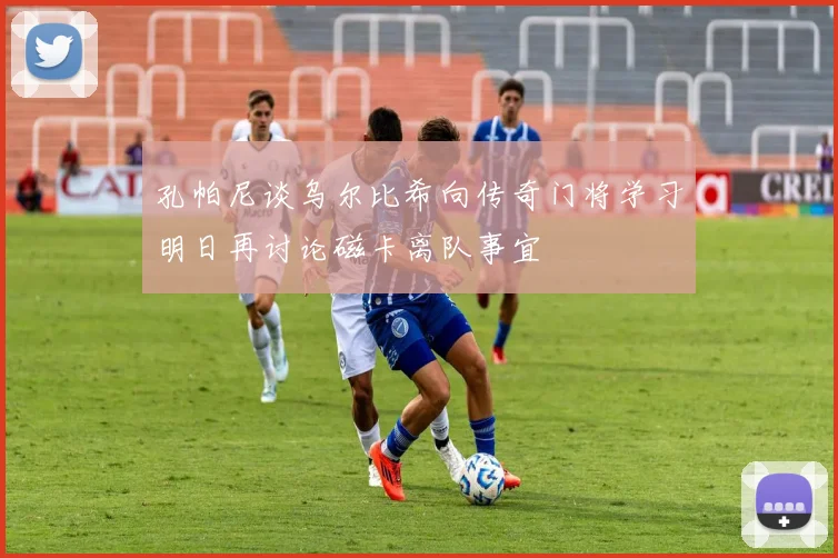 孔帕尼谈乌尔比希向传奇门将学习明日再讨论磁卡离队事宜