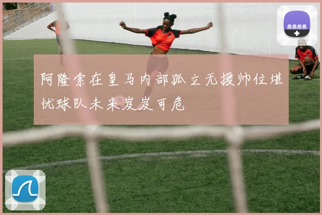 阿隆索在皇马内部孤立无援帅位堪忧球队未来岌岌可危