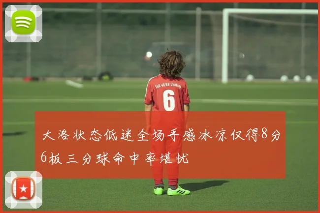大洛状态低迷全场手感冰凉仅得8分6板三分球命中率堪忧