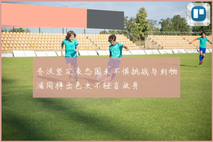 齐沃坚定表态国米不惧挑战与利物浦同样出色决不轻言放弃