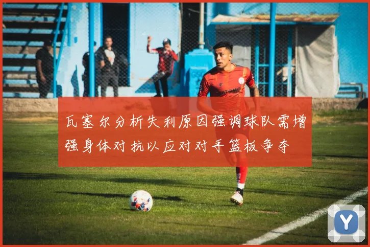 瓦塞尔分析失利原因强调球队需增强身体对抗以应对对手篮板争夺