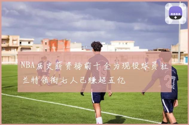 NBA历史薪资榜前十全为现役球员杜兰特领衔七人已赚超五亿