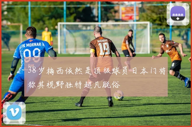 38岁梅西依然是顶级球员日本门将称其视野独特超凡脱俗