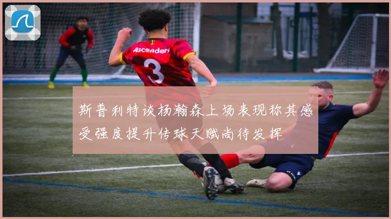斯普利特谈杨瀚森上场表现称其感受强度提升传球天赋尚待发挥