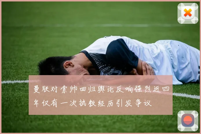 曼联对索帅回归舆论反响强烈近四年仅有一次执教经历引发争议
