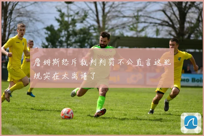 詹姆斯怒斥裁判判罚不公直言这犯规实在太离谱了