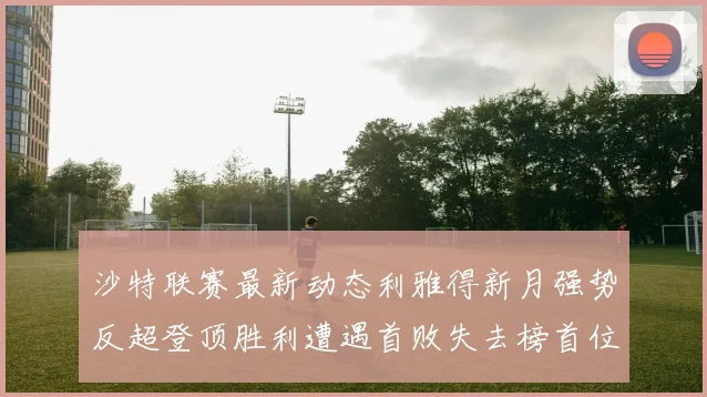 沙特联赛最新动态利雅得新月强势反超登顶胜利遭遇首败失去榜首位置