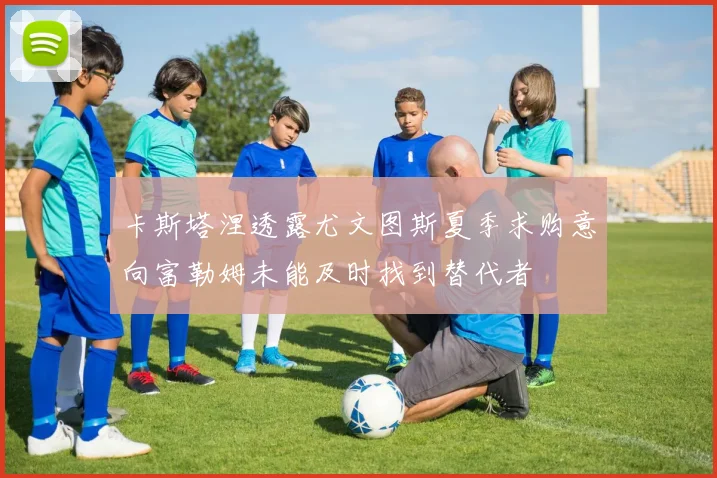 卡斯塔涅透露尤文图斯夏季求购意向富勒姆未能及时找到替代者