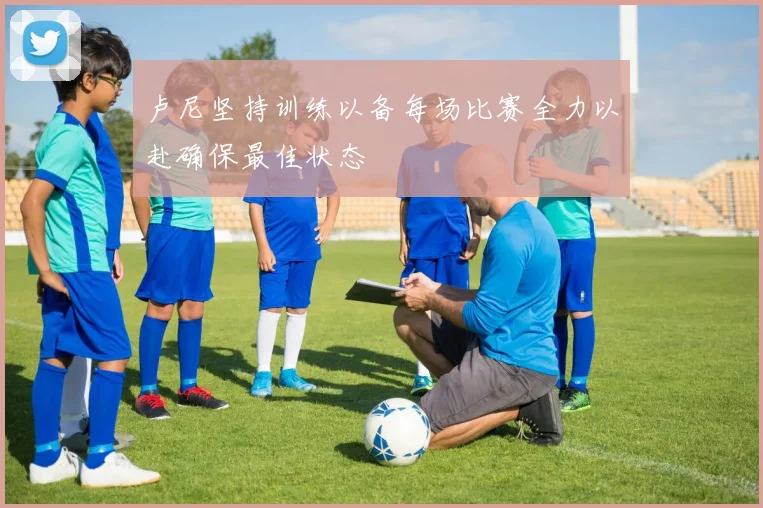 卢尼坚持训练以备每场比赛全力以赴确保最佳状态