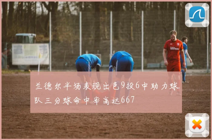 兰德尔半场表现出色9投6中助力球队三分球命中率高达667