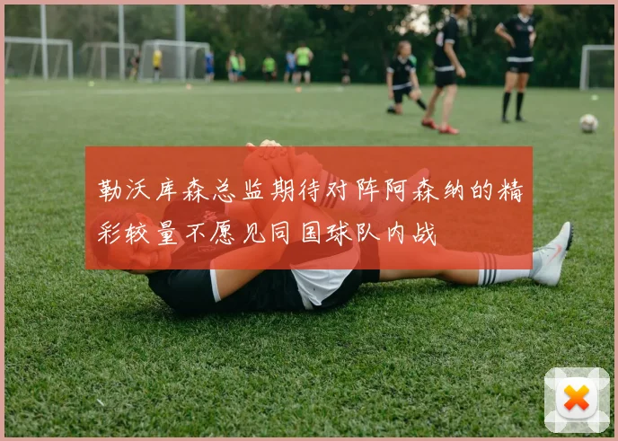 勒沃库森总监期待对阵阿森纳的精彩较量不愿见同国球队内战