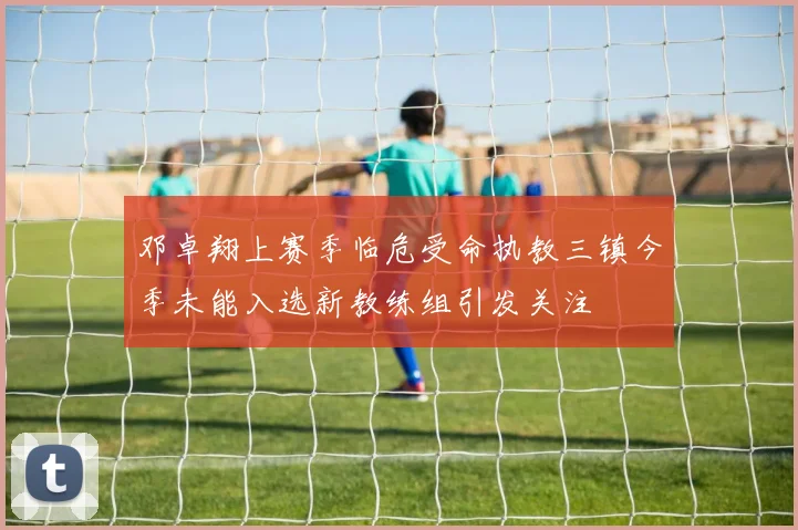 邓卓翔上赛季临危受命执教三镇今季未能入选新教练组引发关注