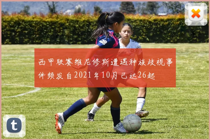 西甲联赛维尼修斯遭遇种族歧视事件频发自2021年10月已达26起