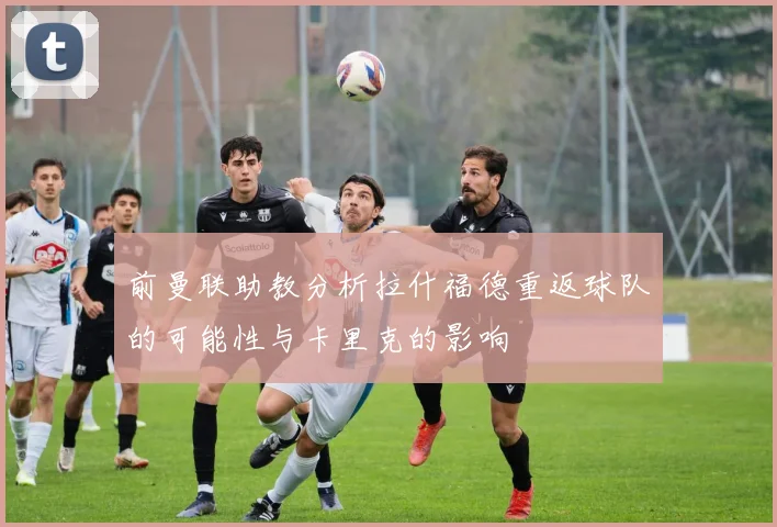 前曼联助教分析拉什福德重返球队的可能性与卡里克的影响
