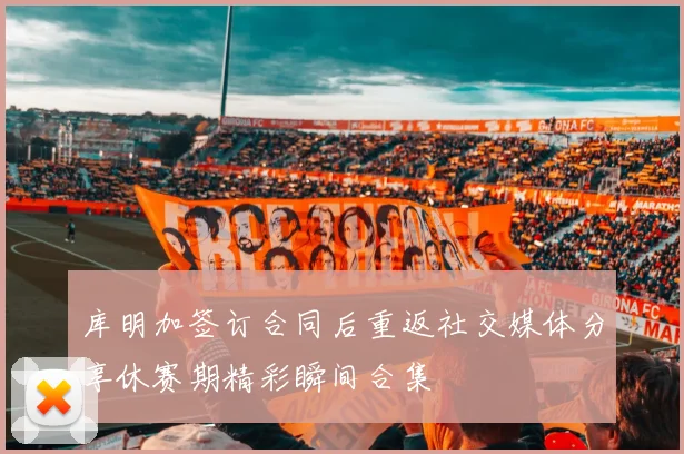 库明加签订合同后重返社交媒体分享休赛期精彩瞬间合集