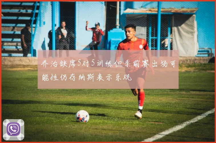 乔治缺席5对5训练但季前赛出场可能性仍存纳斯表示乐观