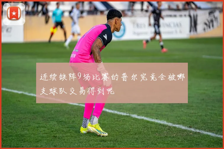 连续缺阵9场比赛的普尔究竟会被哪支球队交易得到呢