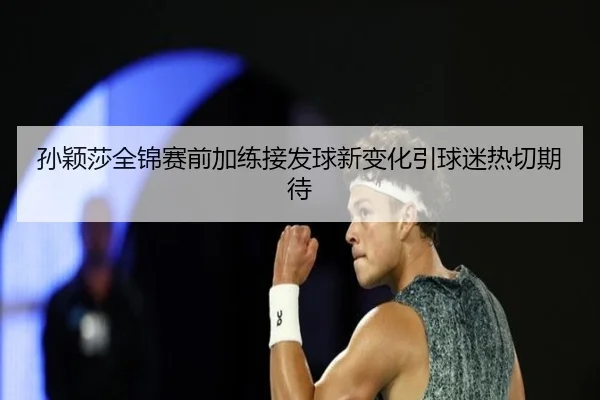 孙颖莎全锦赛前加练接发球新变化引球迷热切期待（xingkong）